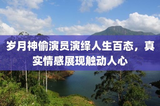 岁月神偷演员演绎人生百态，真实情感展现触动人心