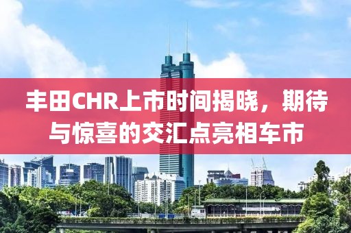丰田CHR上市时间揭晓，期待与惊喜的交汇点亮相车市