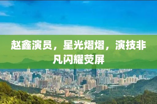 赵鑫演员，星光熠熠，演技非凡闪耀荧屏