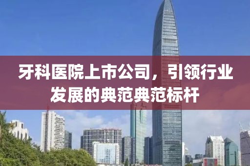 牙科医院上市公司，引领行业发展的典范典范标杆