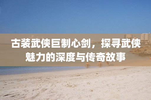 古装武侠巨制心剑，探寻武侠魅力的深度与传奇故事