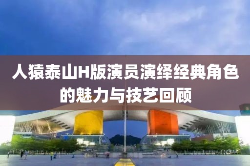 人猿泰山H版演员演绎经典角色的魅力与技艺回顾