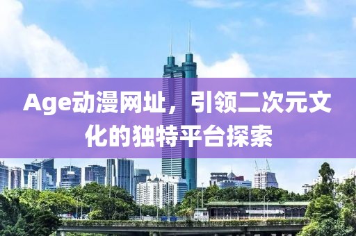 Age动漫网址，引领二次元文化的独特平台探索