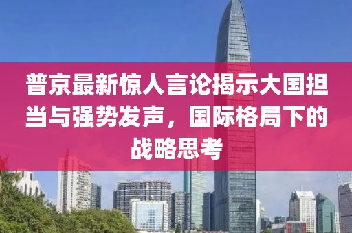 普京最新惊人言论揭示大国担当与强势发声，国际格局下的战略思考