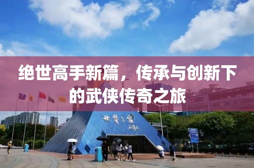 绝世高手新篇，传承与创新下的武侠传奇之旅