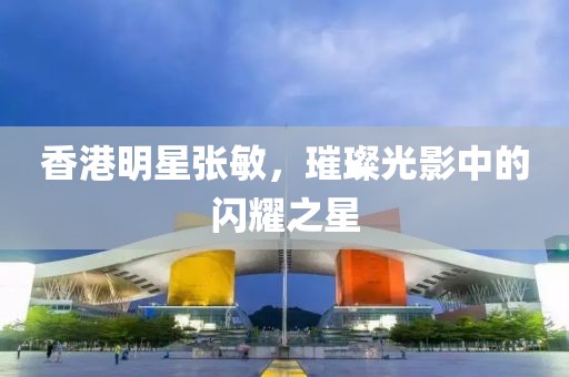 香港明星张敏，璀璨光影中的闪耀之星