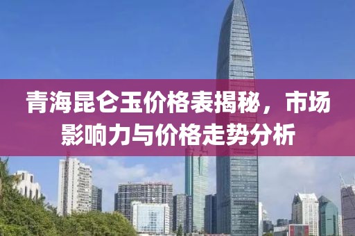 青海昆仑玉价格表揭秘，市场影响力与价格走势分析