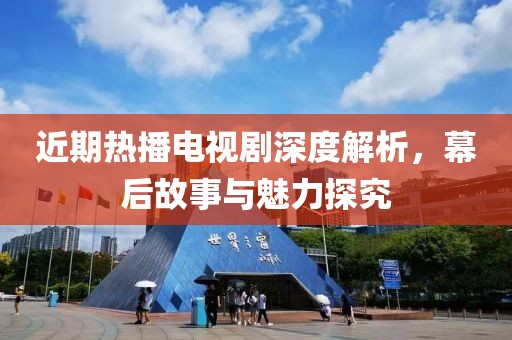 近期热播电视剧深度解析，幕后故事与魅力探究