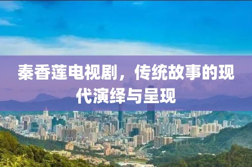 秦香莲电视剧，传统故事的现代演绎与呈现