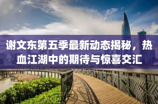 谢文东第五季最新动态揭秘，热血江湖中的期待与惊喜交汇