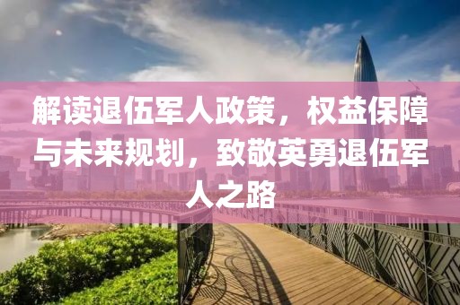 解读退伍军人政策，权益保障与未来规划，致敬英勇退伍军人之路