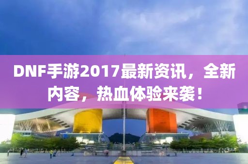 DNF手游2017最新资讯，全新内容，热血体验来袭！