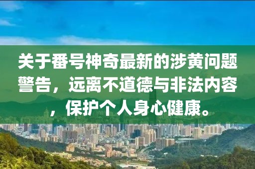 关于番号神奇最新的涉黄问题警告，远离不道德与非法内容，保护个人身心健康。