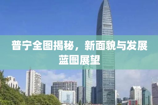 普宁全图揭秘，新面貌与发展蓝图展望