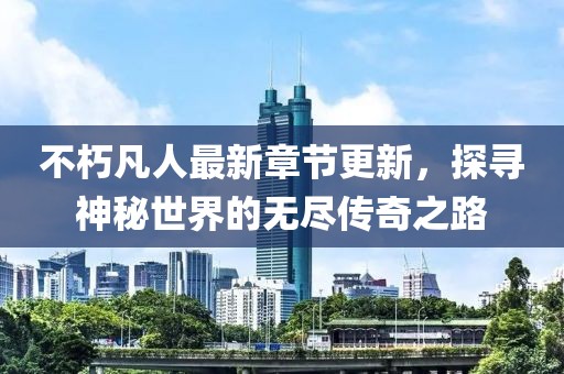 不朽凡人最新章节更新，探寻神秘世界的无尽传奇之路