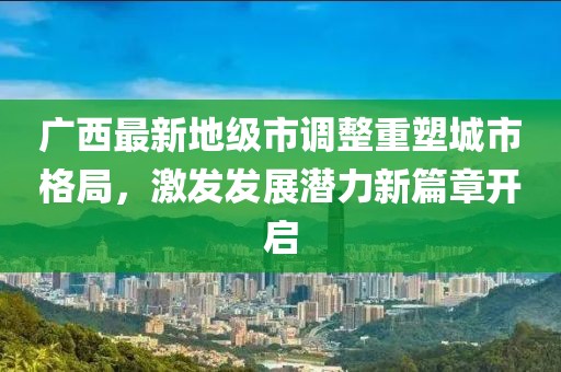 广西最新地级市调整重塑城市格局，激发发展潜力新篇章开启