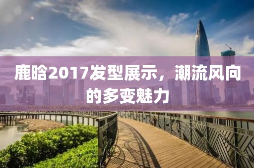 鹿晗2017发型展示，潮流风向的多变魅力