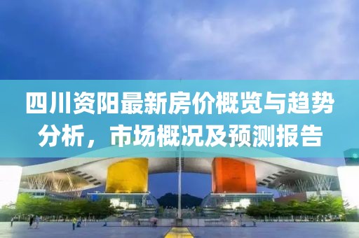 四川资阳最新房价概览与趋势分析，市场概况及预测报告