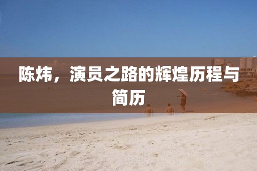 陈炜，演员之路的辉煌历程与简历