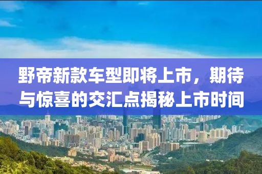 野帝新款车型即将上市，期待与惊喜的交汇点揭秘上市时间