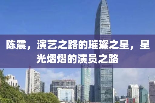 陈震，演艺之路的璀璨之星，星光熠熠的演员之路