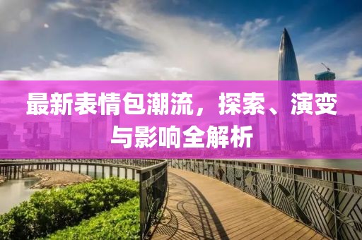 最新表情包潮流，探索、演变与影响全解析