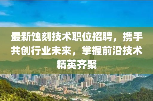 最新蚀刻技术职位招聘，携手共创行业未来，掌握前沿技术精英齐聚