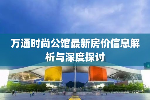 万通时尚公馆最新房价信息解析与深度探讨