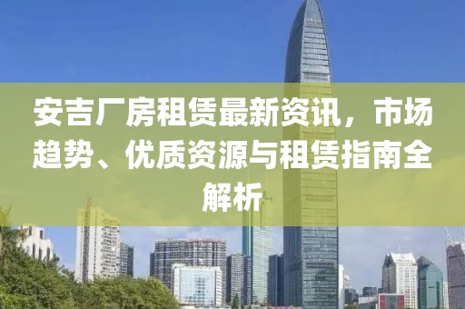 安吉厂房租赁最新资讯，市场趋势、优质资源与租赁指南全解析