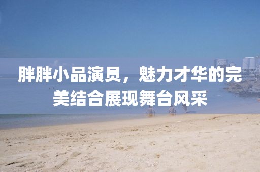胖胖小品演员，魅力才华的完美结合展现舞台风采