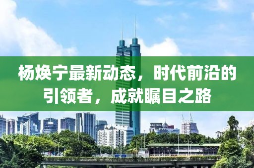 杨焕宁最新动态，时代前沿的引领者，成就瞩目之路