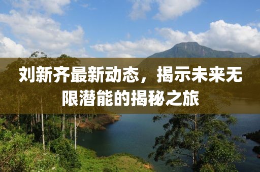 刘新齐最新动态，揭示未来无限潜能的揭秘之旅