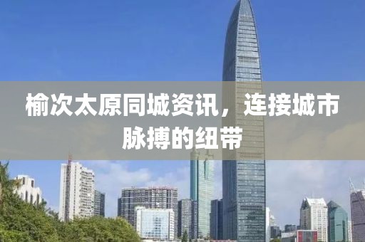 榆次太原同城资讯，连接城市脉搏的纽带