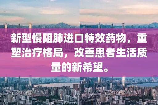 新型慢阻肺进口特效药物，重塑治疗格局，改善患者生活质量的新希望。