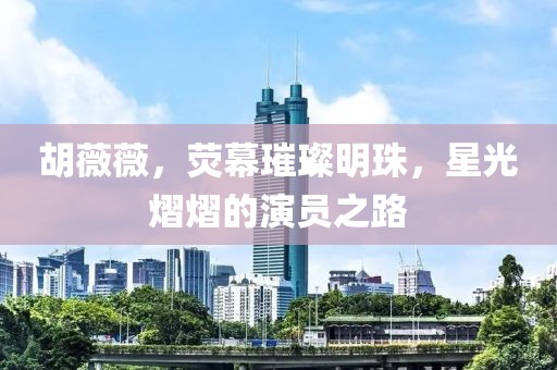 胡薇薇，荧幕璀璨明珠，星光熠熠的演员之路