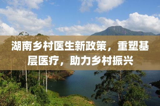 湖南乡村医生新政策，重塑基层医疗，助力乡村振兴