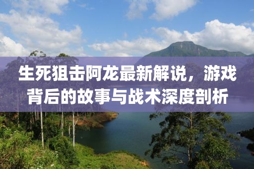 生死狙击阿龙最新解说，游戏背后的故事与战术深度剖析