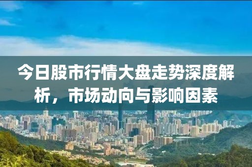 今日股市行情大盘走势深度解析，市场动向与影响因素