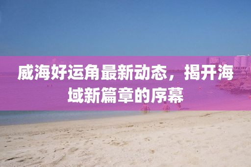 威海好运角最新动态，揭开海域新篇章的序幕