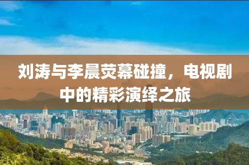 刘涛与李晨荧幕碰撞，电视剧中的精彩演绎之旅