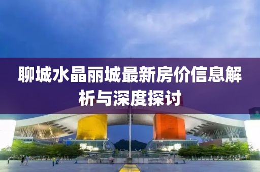 聊城水晶丽城最新房价信息解析与深度探讨