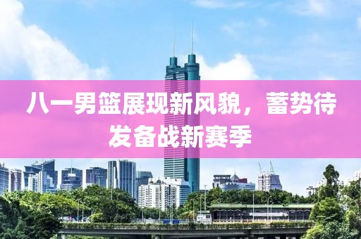 八一男篮展现新风貌，蓄势待发备战新赛季