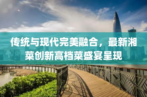传统与现代完美融合，最新湘菜创新高档菜盛宴呈现