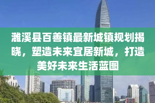 濉溪县百善镇最新城镇规划揭晓，塑造未来宜居新城，打造美好未来生活蓝图
