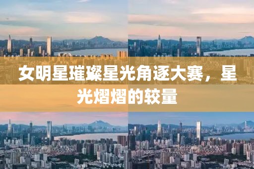 女明星璀璨星光角逐大赛，星光熠熠的较量