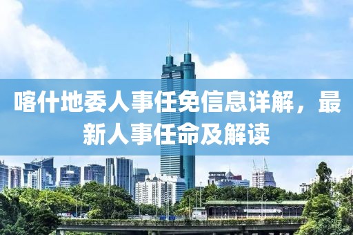 喀什地委人事任免信息详解，最新人事任命及解读