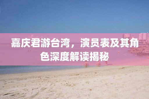 嘉庆君游台湾，演员表及其角色深度解读揭秘