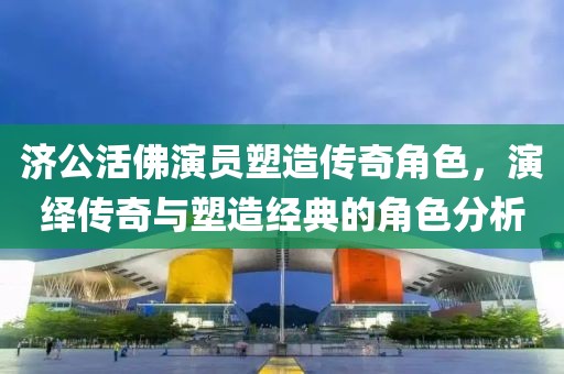 济公活佛演员塑造传奇角色，演绎传奇与塑造经典的角色分析
