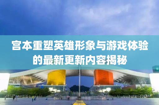 宫本重塑英雄形象与游戏体验的最新更新内容揭秘
