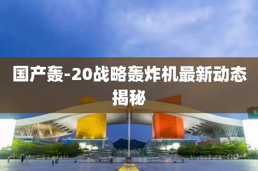 国产轰-20战略轰炸机最新动态揭秘
